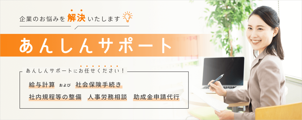 企業のお悩みを解決いたします。給与計算、社会保険手続き、社内規程等の整備、人事労務相談、助成金申請代行のことなら、あんしんサポートにお任せください！